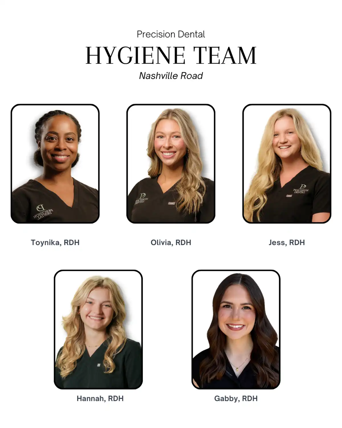 Precision Dental Hygiene Team. Nashville Road. Toynika, RDH. Olivia, RDH. Jess, RDH. Hannah, RDH. Gabby, RDH.